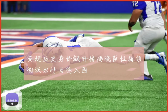 英超历史身价飙升榜揭晓萨拉赫领衔沃尔特马德入围