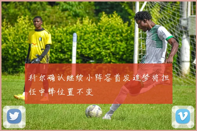 科尔确认继续小阵容首发追梦将担任中锋位置不变