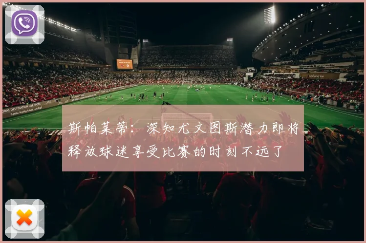 斯帕莱蒂：深知尤文图斯潜力即将释放球迷享受比赛的时刻不远了