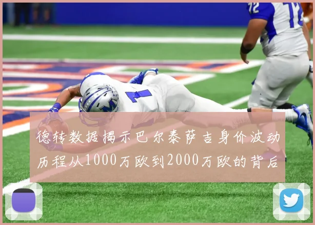 德转数据揭示巴尔泰萨吉身价波动历程从1000万欧到2000万欧的背后故事