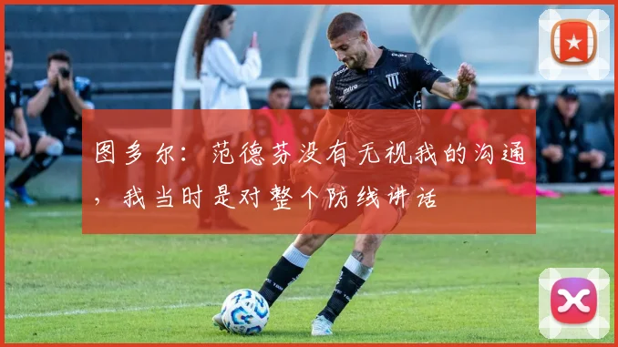 图多尔：范德芬没有无视我的沟通，我当时是对整个防线讲话