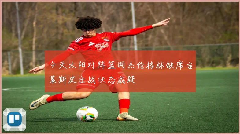 今天太阳对阵篮网杰伦格林缺席吉莱斯皮出战状态成疑