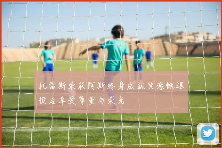托雷斯荣获阿斯终身成就奖感慨退役后享受尊重与荣光