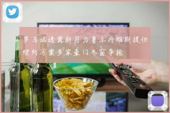 罗马诺透露新月为鲁本内维斯提供续约方案多家豪门冬窗争抢