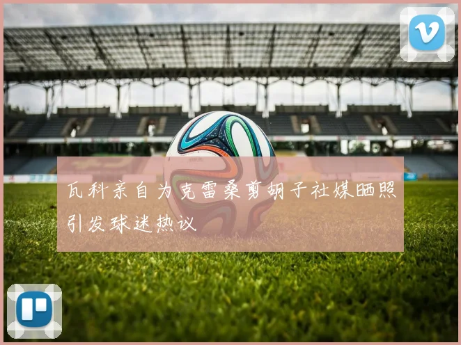 瓦科亲自为克雷桑剪胡子社媒晒照引发球迷热议