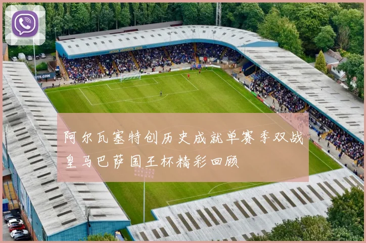阿尔瓦塞特创历史成就单赛季双战皇马巴萨国王杯精彩回顾
