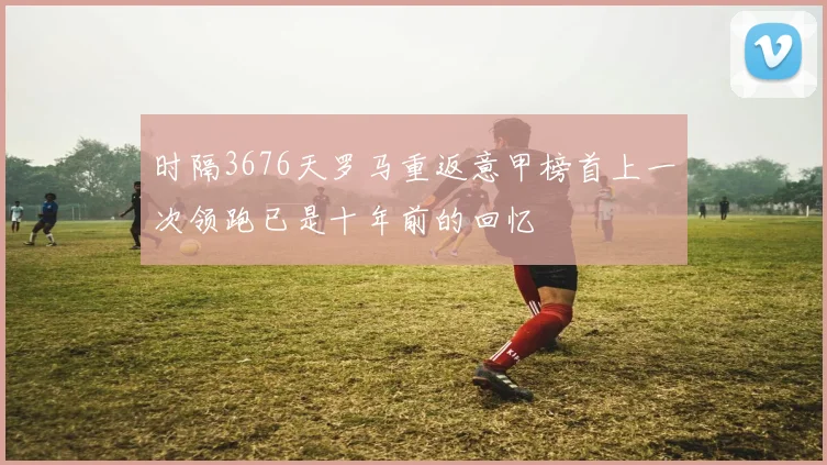 时隔3676天罗马重返意甲榜首上一次领跑已是十年前的回忆