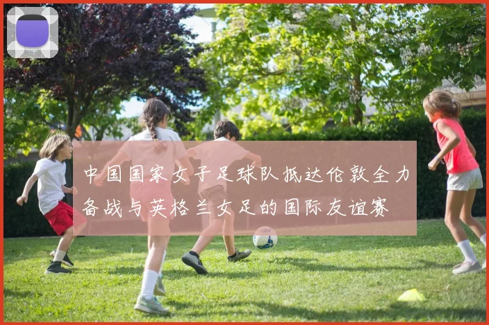 中国国家女子足球队抵达伦敦全力备战与英格兰女足的国际友谊赛