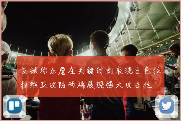艾顿称东詹在关键时刻表现出色拉拉维亚攻防两端展现强大攻击性