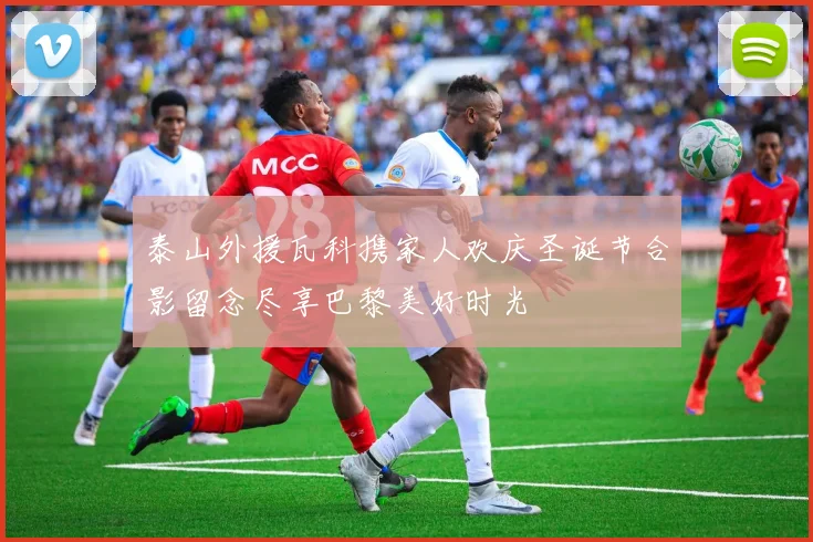 泰山外援瓦科携家人欢庆圣诞节合影留念尽享巴黎美好时光