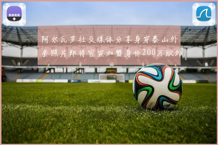 阿尔瓦罗社交媒体分享身穿泰山外套照片即将官宣加盟身价200万欧外援