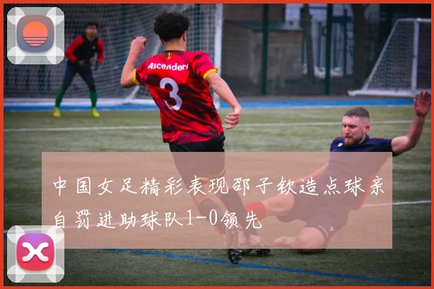 中国女足精彩表现邵子钦造点球亲自罚进助球队1-0领先