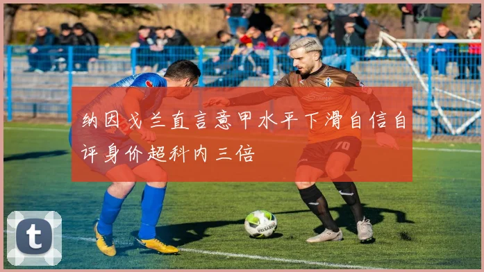纳因戈兰直言意甲水平下滑自信自评身价超科内三倍