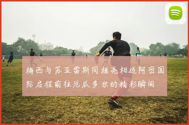 梅西与苏亚雷斯同框亮相迈阿密国际启程前往厄瓜多尔的精彩瞬间