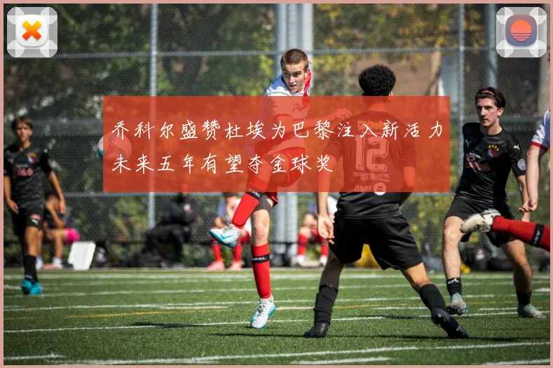 乔科尔盛赞杜埃为巴黎注入新活力未来五年有望夺金球奖