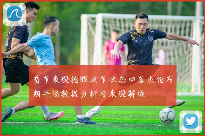 首节表现抢眼次节状态回落杰伦布朗半场数据分析与表现解读