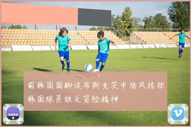 前韩国国脚谈布斯克茨中场风格称韩国球员缺乏冒险精神