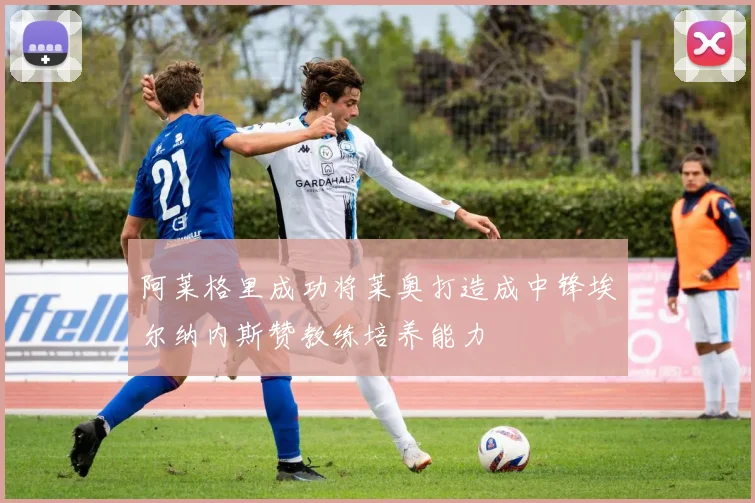 阿莱格里成功将莱奥打造成中锋埃尔纳内斯赞教练培养能力
