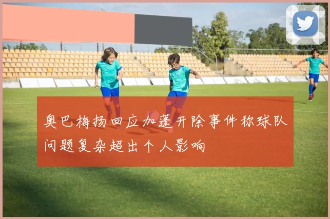 奥巴梅扬回应加蓬开除事件称球队问题复杂超出个人影响