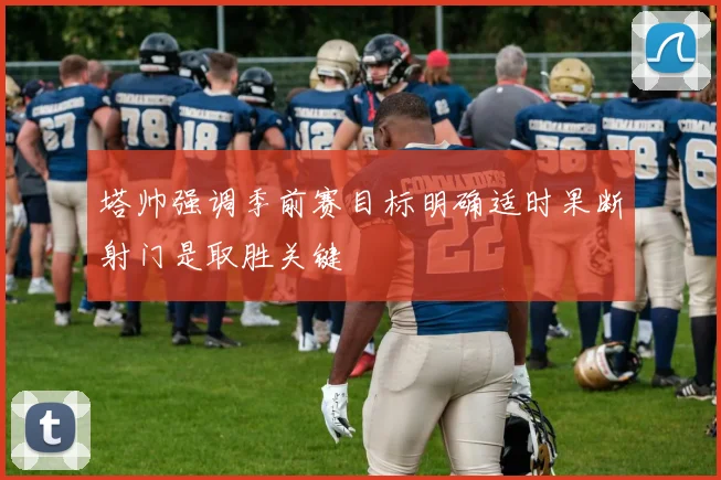 塔帅强调季前赛目标明确适时果断射门是取胜关键