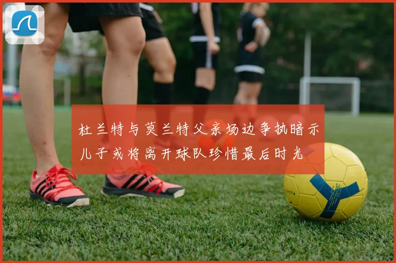 杜兰特与莫兰特父亲场边争执暗示儿子或将离开球队珍惜最后时光