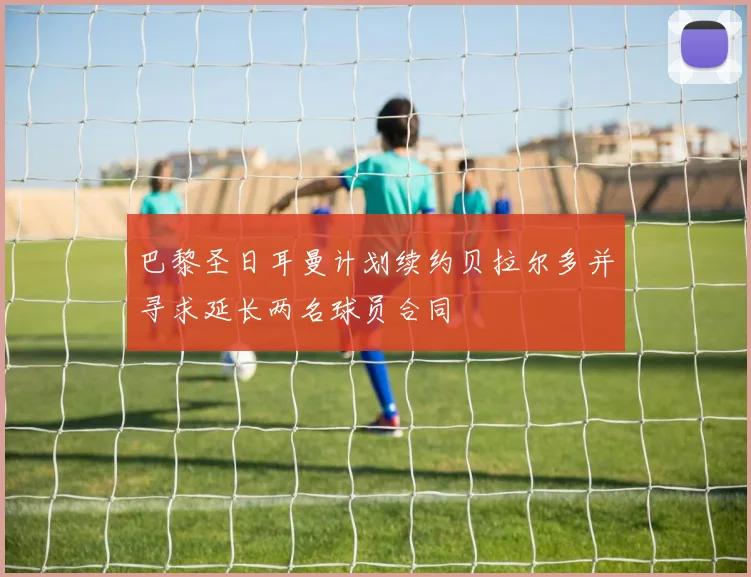 巴黎圣日耳曼计划续约贝拉尔多并寻求延长两名球员合同