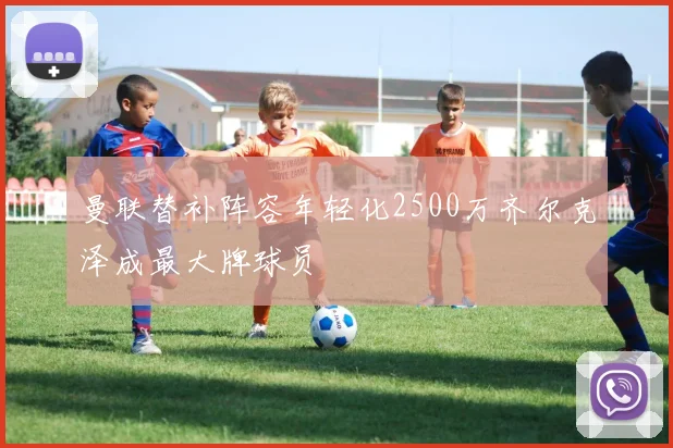曼联替补阵容年轻化2500万齐尔克泽成最大牌球员