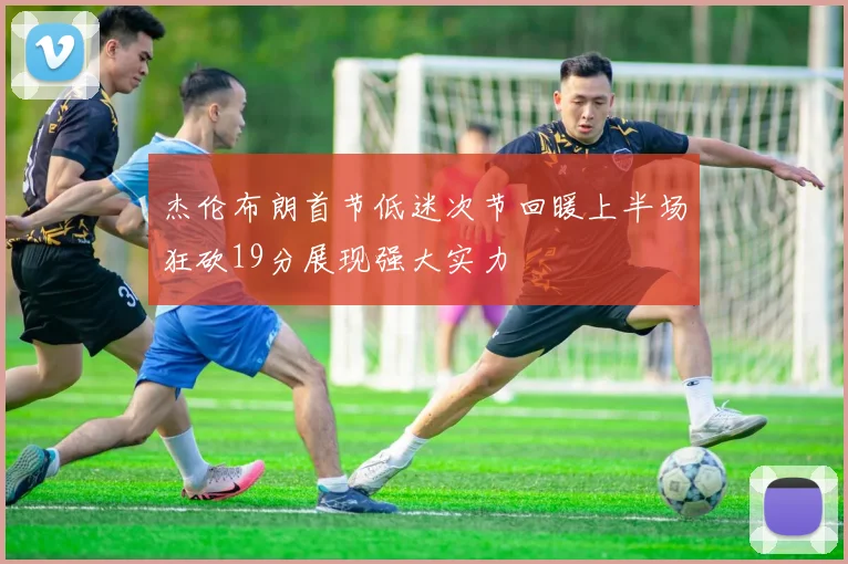 杰伦布朗首节低迷次节回暖上半场狂砍19分展现强大实力