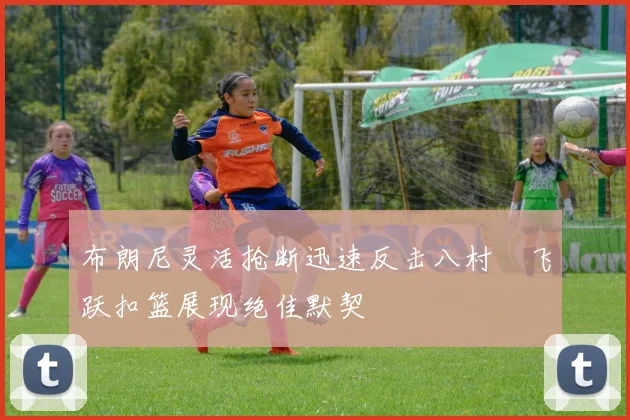 布朗尼灵活抢断迅速反击八村塁飞跃扣篮展现绝佳默契