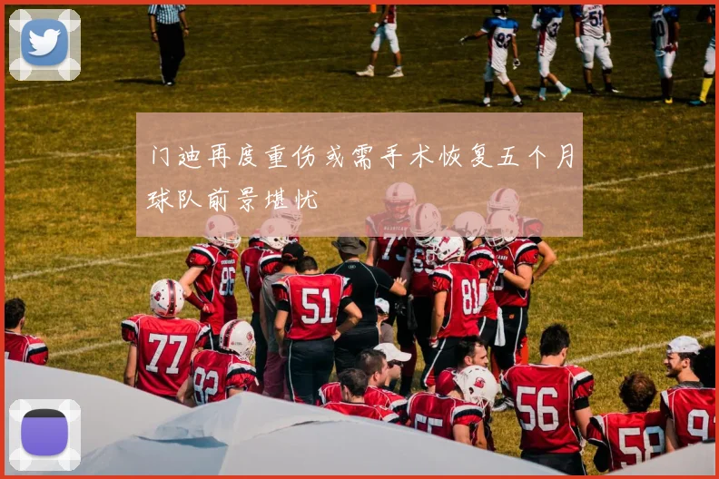 门迪再度重伤或需手术恢复五个月球队前景堪忧