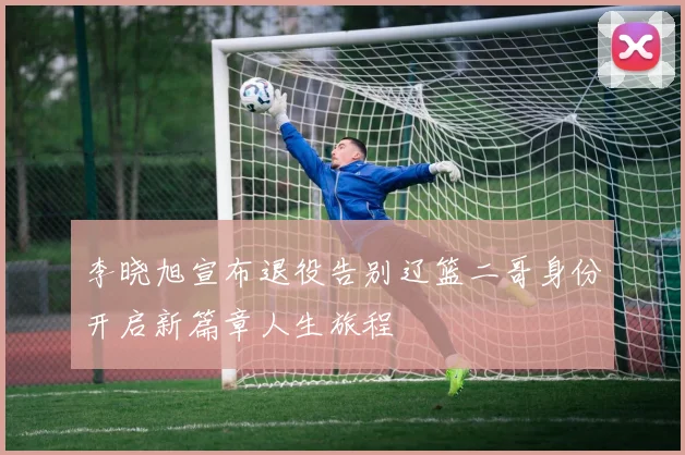 李晓旭宣布退役告别辽篮二哥身份开启新篇章人生旅程