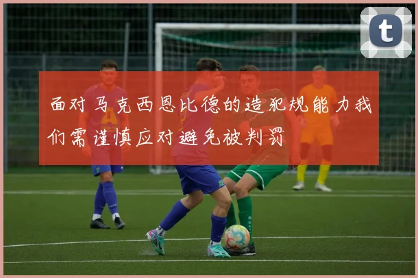 面对马克西恩比德的造犯规能力我们需谨慎应对避免被判罚