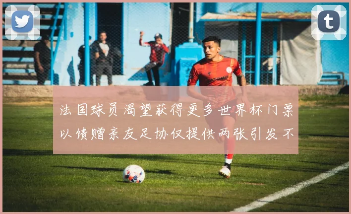 法国球员渴望获得更多世界杯门票以馈赠亲友足协仅提供两张引发不满